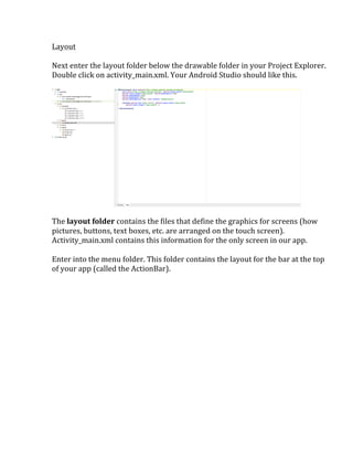 Layout	
  
	
  
Next	
  enter	
  the	
  layout	
  folder	
  below	
  the	
  drawable	
  folder	
  in	
  your	
  Project	
  Explorer.	
  
Double	
  click	
  on	
  activity_main.xml.	
  Your	
  Android	
  Studio	
  should	
  like	
  this.	
  
	
  
	
  
	
  
The	
  layout	
  folder	
  contains	
  the	
  files	
  that	
  define	
  the	
  graphics	
  for	
  screens	
  (how	
  
pictures,	
  buttons,	
  text	
  boxes,	
  etc.	
  are	
  arranged	
  on	
  the	
  touch	
  screen).	
  
Activity_main.xml	
  contains	
  this	
  information	
  for	
  the	
  only	
  screen	
  in	
  our	
  app.	
  
	
  
Enter	
  into	
  the	
  menu	
  folder.	
  This	
  folder	
  contains	
  the	
  layout	
  for	
  the	
  bar	
  at	
  the	
  top	
  
of	
  your	
  app	
  (called	
  the	
  ActionBar).	
  	
  
	
   	
  
 