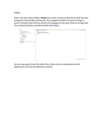 Values	
  
	
  
Enter	
  into	
  the	
  values	
  folder.	
  Values	
  are	
  static	
  resources	
  that	
  do	
  not	
  fall	
  into	
  the	
  
categories	
  of	
  drawable	
  and	
  layout.	
  An	
  example	
  would	
  be	
  constant	
  strings,	
  a	
  
series	
  of	
  letters	
  that	
  will	
  not	
  need	
  to	
  be	
  changed	
  in	
  the	
  app.	
  Click	
  on	
  strings.xml.	
  	
  
Your	
  Android	
  Studio	
  should	
  look	
  like	
  this	
  below.	
  
	
  
	
  
	
  
As	
  you	
  may	
  guess	
  from	
  the	
  other	
  files,	
  styles	
  (colors	
  and	
  patterns)	
  and	
  
dimensions	
  can	
  also	
  be	
  defined	
  as	
  values.	
  
	
  
	
   	
  
 
