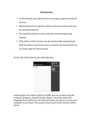 Introduction	
  
	
  
• In	
  this	
  tutorial,	
  you	
  will	
  learn	
  how	
  to	
  program	
  apps	
  for	
  Android	
  
devices.	
  	
  
• Android	
  devices	
  are	
  phones,	
  tablets,	
  and	
  even	
  watches	
  that	
  run	
  
the	
  Android	
  software.	
  	
  
• The	
  Android	
  software	
  is	
  also	
  called	
  the	
  Android	
  Operating	
  
System.	
  	
  
• 84%	
  of	
  the	
  world’s	
  devices	
  run	
  the	
  Android	
  Operating	
  System	
  
(OS);	
  therefore,	
  if	
  you	
  know	
  how	
  to	
  code	
  for	
  the	
  Android	
  OS,	
  you	
  
can	
  make	
  apps	
  for	
  many	
  people.	
  
	
  
	
  
At	
  the	
  end	
  of	
  the	
  tutorial,	
  you	
  will	
  make	
  this:	
  
	
  
	
  
	
  
Android	
  apps	
  are	
  coded	
  in	
  JAVA	
  and	
  XML	
  and	
  are	
  created	
  using	
  the	
  
computer	
  program,	
  Android	
  Studio.	
  Before	
  I	
  describe	
  what	
  each	
  
language	
  does	
  and	
  how	
  to	
  use	
  Android	
  Studio,	
  you	
  have	
  to	
  set	
  up	
  your	
  
computer	
  to	
  use	
  them.	
  The	
  setup	
  is	
  what	
  much	
  of	
  this	
  tutorial	
  will	
  be	
  
about.	
  
	
   	
  
 