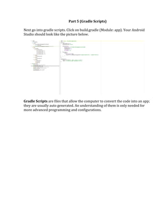 Part	
  5	
  (Gradle	
  Scripts)	
  
	
  
Next	
  go	
  into	
  gradle	
  scripts.	
  Click	
  on	
  build.gradle	
  (Module:	
  app).	
  Your	
  Android	
  
Studio	
  should	
  look	
  like	
  the	
  picture	
  below.	
  
	
  
	
  
	
  
Gradle	
  Scripts	
  are	
  files	
  that	
  allow	
  the	
  computer	
  to	
  convert	
  the	
  code	
  into	
  an	
  app;	
  
they	
  are	
  usually	
  auto	
  generated.	
  An	
  understanding	
  of	
  them	
  is	
  only	
  needed	
  for	
  
more	
  advanced	
  programming	
  and	
  configurations.	
  
	
  
	
  
	
   	
  
 