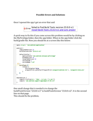  
Possible	
  Errors	
  and	
  Solutions	
  
	
  
	
  
Once	
  I	
  opened	
  the	
  app	
  I	
  got	
  an	
  error	
  that	
  said	
  
	
  
	
  
	
  
A	
  quick	
  way	
  to	
  fix	
  this	
  if	
  you	
  come	
  across	
  this	
  problem	
  would	
  be	
  by	
  clicking	
  on	
  
the	
  MyFirstApp	
  folder,	
  then	
  the	
  app	
  folder.	
  When	
  in	
  the	
  app	
  folder	
  click	
  the	
  
build.gradle	
  file.	
  Now	
  you	
  should	
  be	
  at	
  a	
  screen	
  like	
  this	
  below:	
  
	
  
	
  
	
  
One	
  small	
  change	
  that	
  is	
  needed	
  is	
  to	
  change	
  the	
  
buildToolsVersion	
  “23.0.0	
  rc1”	
  to	
  buildToolsVersion	
  “23.0.0	
  rc2”.	
  It	
  is	
  the	
  second	
  
line	
  on	
  that	
  page.	
  
This	
  should	
  fix	
  the	
  problem.	
  
	
  
	
   	
  
 