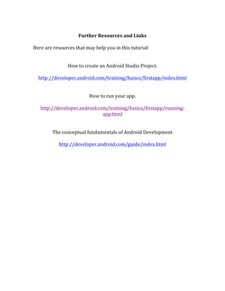  
Further	
  Resources	
  and	
  Links	
  
	
  
Here	
  are	
  resources	
  that	
  may	
  help	
  you	
  in	
  this	
  tutorial:	
  
	
  
	
  
How	
  to	
  create	
  an	
  Android	
  Studio	
  Project.	
  
	
  
http://developer.android.com/training/basics/firstapp/index.html	
  
	
  
	
  
How	
  to	
  run	
  your	
  app.	
  	
  
	
  
http://developer.android.com/training/basics/firstapp/running-­‐
app.html	
  
	
  
	
  
The	
  conceptual	
  fundamentals	
  of	
  Android	
  Development	
  	
  
	
  
http://developer.android.com/guide/index.html	
  
	
  
	
  
 