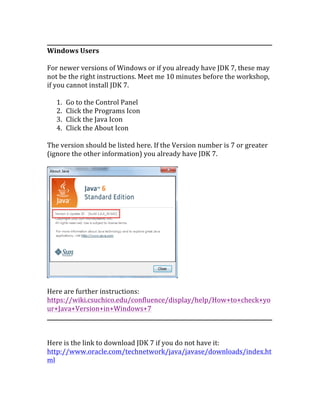 ___________________________________________________________________________________	
  
Windows	
  Users	
  
	
  
For	
  newer	
  versions	
  of	
  Windows	
  or	
  if	
  you	
  already	
  have	
  JDK	
  7,	
  these	
  may	
  
not	
  be	
  the	
  right	
  instructions.	
  Meet	
  me	
  10	
  minutes	
  before	
  the	
  workshop,	
  
if	
  you	
  cannot	
  install	
  JDK	
  7.	
  
	
  
1. Go	
  to	
  the	
  Control	
  Panel	
  
2. Click	
  the	
  Programs	
  Icon	
  
3. Click	
  the	
  Java	
  Icon	
  
4. Click	
  the	
  About	
  Icon	
  
	
  
The	
  version	
  should	
  be	
  listed	
  here.	
  If	
  the	
  Version	
  number	
  is	
  7	
  or	
  greater	
  
(ignore	
  the	
  other	
  information)	
  you	
  already	
  have	
  JDK	
  7.	
  	
  
	
  
	
  
	
  
Here	
  are	
  further	
  instructions:	
  	
  
https://wiki.csuchico.edu/confluence/display/help/How+to+check+yo
ur+Java+Version+in+Windows+7	
  
___________________________________________________________________________________	
  
	
  
	
  
Here	
  is	
  the	
  link	
  to	
  download	
  JDK	
  7	
  if	
  you	
  do	
  not	
  have	
  it:	
  
http://www.oracle.com/technetwork/java/javase/downloads/index.ht
ml	
  
 