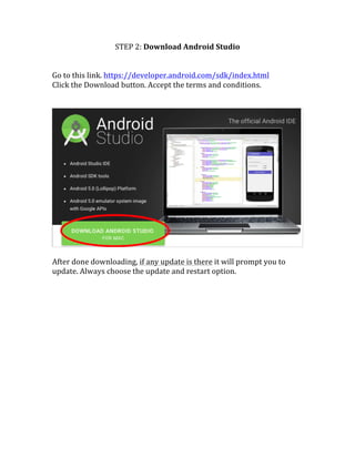 STEP	
  2:	
  Download	
  Android	
  Studio	
  
	
  
	
  
Go	
  to	
  this	
  link.	
  https://developer.android.com/sdk/index.html	
  
Click	
  the	
  Download	
  button.	
  Accept	
  the	
  terms	
  and	
  conditions.	
  	
  
	
  
	
  
	
  
	
  
After	
  done	
  downloading,	
  if	
  any	
  update	
  is	
  there	
  it	
  will	
  prompt	
  you	
  to	
  
update.	
  Always	
  choose	
  the	
  update	
  and	
  restart	
  option.	
  
	
  
	
   	
  
 