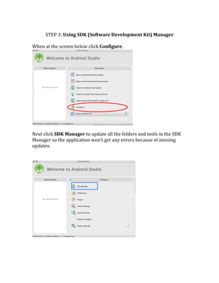  
STEP	
  3:	
  Using	
  SDK	
  (Software	
  Development	
  Kit)	
  Manager	
  
	
  
When	
  at	
  the	
  screen	
  below	
  click	
  Configure.	
  	
  
	
  
	
  
Next	
  click	
  SDK	
  Manager	
  to	
  update	
  all	
  the	
  folders	
  and	
  tools	
  in	
  the	
  SDK	
  
Manager	
  so	
  the	
  application	
  won’t	
  get	
  any	
  errors	
  because	
  of	
  missing	
  
updates.	
  
	
  
	
  	
  
	
  
	
  
	
  
 