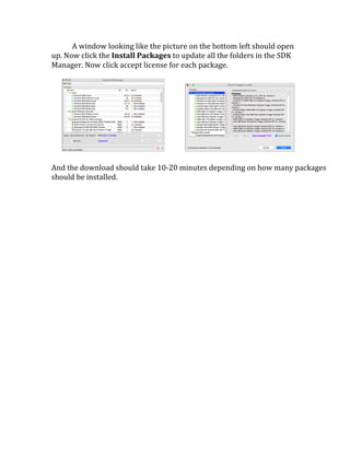 A	
  window	
  looking	
  like	
  the	
  picture	
  on	
  the	
  bottom	
  left	
  should	
  open	
  
up.	
  Now	
  click	
  the	
  Install	
  Packages	
  to	
  update	
  all	
  the	
  folders	
  in	
  the	
  SDK	
  
Manager.	
  Now	
  click	
  accept	
  license	
  for	
  each	
  package.	
  
	
  
	
  	
  	
  	
  	
  	
   	
  	
  	
  	
  	
  	
  	
  	
  	
  	
  	
  	
   	
  
	
  
And	
  the	
  download	
  should	
  take	
  10-­‐20	
  minutes	
  depending	
  on	
  how	
  many	
  packages	
  
should	
  be	
  installed.	
  
	
  
	
  
	
  
	
  
	
  
	
  
	
  
	
  
	
   	
  
 