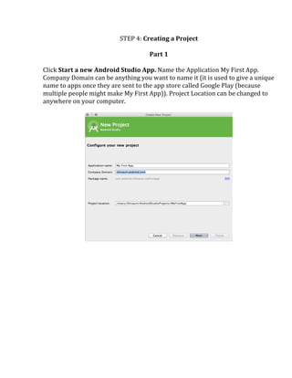 STEP	
  4:	
  Creating	
  a	
  Project	
  
	
  
Part	
  1	
  
	
  
Click	
  Start	
  a	
  new	
  Android	
  Studio	
  App.	
  Name	
  the	
  Application	
  My	
  First	
  App.	
  
Company	
  Domain	
  can	
  be	
  anything	
  you	
  want	
  to	
  name	
  it	
  (it	
  is	
  used	
  to	
  give	
  a	
  unique	
  
name	
  to	
  apps	
  once	
  they	
  are	
  sent	
  to	
  the	
  app	
  store	
  called	
  Google	
  Play	
  (because	
  
multiple	
  people	
  might	
  make	
  My	
  First	
  App)).	
  Project	
  Location	
  can	
  be	
  changed	
  to	
  
anywhere	
  on	
  your	
  computer.	
  
	
  
	
  
	
  
	
   	
  
 