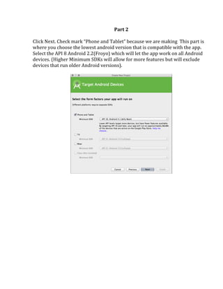 Part	
  2	
  
	
  
Click	
  Next.	
  Check	
  mark	
  “Phone	
  and	
  Tablet”	
  because	
  we	
  are	
  making	
  	
  This	
  part	
  is	
  
where	
  you	
  choose	
  the	
  lowest	
  android	
  version	
  that	
  is	
  compatible	
  with	
  the	
  app.	
  
Select	
  the	
  API	
  8	
  Android	
  2.2(Froyo)	
  which	
  will	
  let	
  the	
  app	
  work	
  on	
  all	
  Android	
  
devices.	
  (Higher	
  Minimum	
  SDKs	
  will	
  allow	
  for	
  more	
  features	
  but	
  will	
  exclude	
  
devices	
  that	
  run	
  older	
  Android	
  versions).	
  
	
  
	
  
 