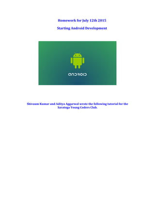 Homework	
  for	
  July	
  12th	
  2015	
  
Starting	
  Android	
  Development	
  
	
  
	
  
	
  
	
  
	
  
	
  
Shivaum	
  Kumar	
  and	
  Aditya	
  Aggarwal	
  wrote	
  the	
  following	
  tutorial	
  for	
  the	
  
Saratoga	
  Young	
  Coders	
  Club.	
   	
  
 