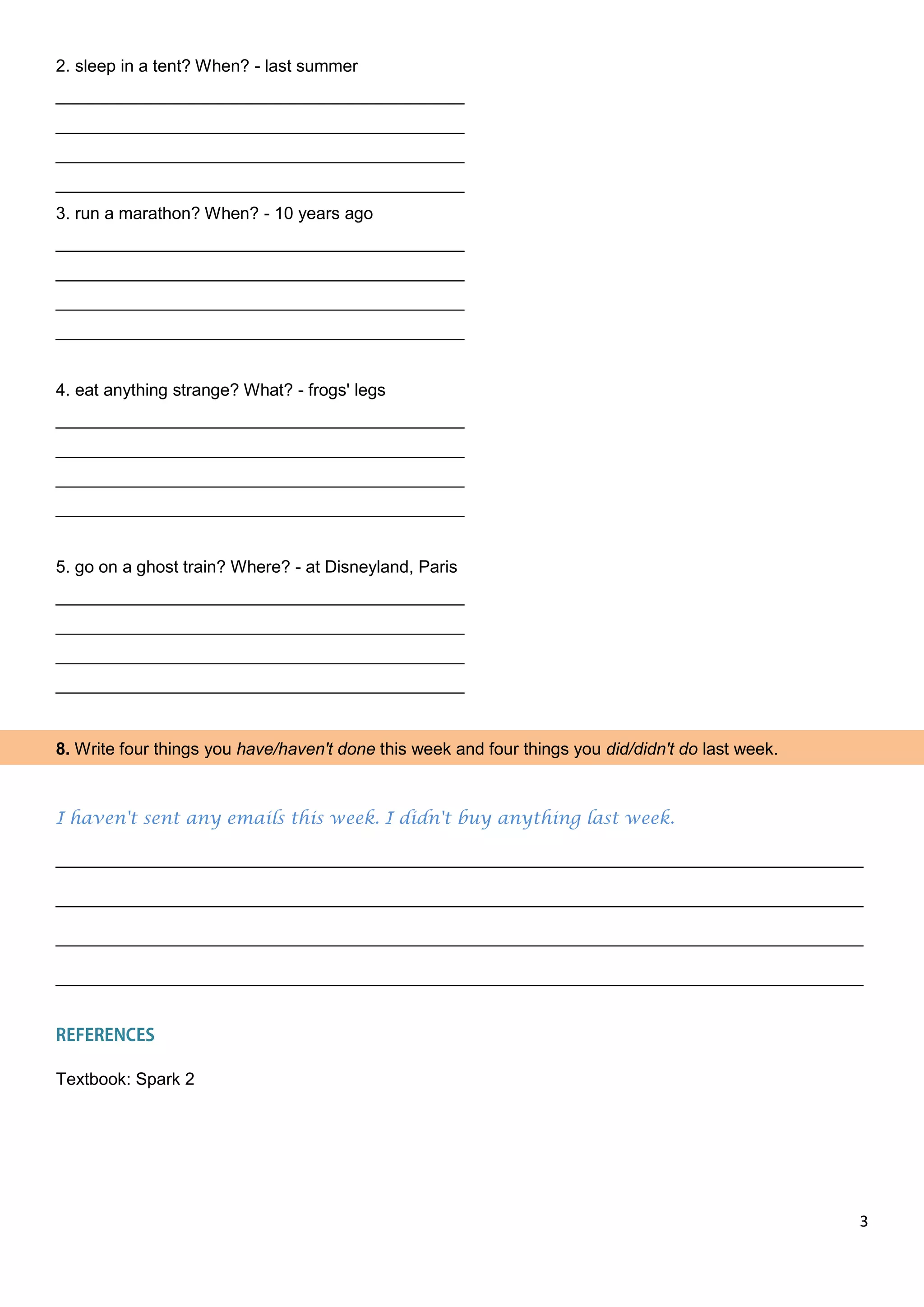 3
2. sleep in a tent? When? - last summer
___________________________________________
___________________________________________
___________________________________________
___________________________________________
3. run a marathon? When? - 10 years ago
___________________________________________
___________________________________________
___________________________________________
___________________________________________
4. eat anything strange? What? - frogs' legs
___________________________________________
___________________________________________
___________________________________________
___________________________________________
5. go on a ghost train? Where? - at Disneyland, Paris
___________________________________________
___________________________________________
___________________________________________
___________________________________________
8. Write four things you have/haven't done this week and four things you did/didn't do last week.
I haven't sent any emails this week. I didn't buy anything last week.
_____________________________________________________________________________________
_____________________________________________________________________________________
_____________________________________________________________________________________
_____________________________________________________________________________________
Textbook: Spark 2
 