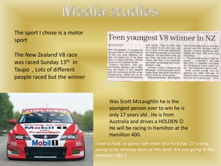The sport I chose is a motor
sport

The New Zealand V8 race
was raced Sunday 13th in
Taupo , Lots of different
people raced but the winner


                                      Was Scott McLaughlin he is the
                                      youngest person ever to win he is
                                      only 17 years old , He is from
                                      Australia and drives a HOLDEN 
                                      He will be racing in Hamilton at the
                                      Hamilton 400.
                               I own a Ford, so guess I am more of a Ford fan. 17 is very
                               young to be winning races at this level. Are you going to the
                               Hamilton V8’s ?
 
