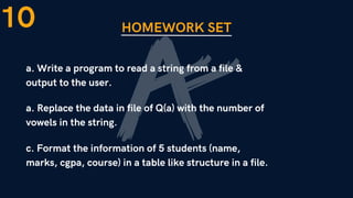 HOMEWORK SET
a. Write a program to read a string from a file &
output to the user.
10
a. Replace the data in file of Q(a) with the number of
vowels in the string.
c. Format the information of 5 students (name,
marks, cgpa, course) in a table like structure in a file.
 