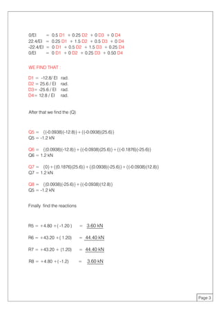 0/EI = 0.5 D1 + 0.25 D2 + 0 D3 + 0 D4
22.4/EI = 0.25 D1 + 1.5 D2 + 0.5 D3 + 0 D4
-22.4/EI = 0 D1 + 0.5 D2 + 1.5 D3 + 0.25 D4
0/EI = 0 D1 + 0 D2 + 0.25 D3 + 0.50 D4
WE FIND THAT :
D1 = -12.8/ EI rad.
D2 = 25.6 / EI rad.
D3= -25.6 / EI rad.
D4= 12.8 / EI rad.
After that we find the (Q)
Q5 = {(-0.0938)(-12.8)}+{(-0.0938)(25.6)}
Q5 = -1.2 kN
Q6 = {(0.0938)(-12.8)}+{(-0.0938)(25.6)}+{(-0.1876)(-25.6)}
Q6 = 1.2 kN
Q7 = {0}+{(0.1876)(25.6)}+{(0.0938)(-25.6)}+{(-0.0938)(12.8)}
Q7 = 1.2 kN
Q8 = {(0.0938)(-25.6)}+{(-0.0938)(12.8)}
Q5 = -1.2 kN
Finally find the reactions
R5 = +4.80 +( -1.20 ) = 3.60 kN
R6 = +43.20 +( 1.20) = 44.40 kN
R7 = +43.20 + (1.20) = 44.40 kN
R8 = +4.80 +( -1.2) = 3.60 kN
Page 3
 
