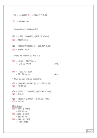 120 = 4166.667 D1 + 260.417 * -0.03
Page 3
D1 = 0.03067 rad
* Now we find out Q3 and Q 5
Q3 = {1250 * 0.03067 }+{468.75* -0.03 }
Q3 = 24.275 kn.m
Q5 = {833.33 * 0.03067 }+{-208.33* -0.03 }
Q5 = 31.8081 kn.m
* finally we find out M3 and M 5
M3 = - 240 + 24.275 kn.m
= - 215.73 kN.m Ans.
M5 = +360 +31.8081
= 391.81 kN.m Ans.
* Also we can find out reactions :
Q2 = {-468.75* 0.03067 }+{-117.88* -0.03 }
Q2 = -10.84 kN
Q4 = {260.417* 0.03067 }+{151.91* -0.03 }
Q4 = 3.43 kN
Q6 = {208.33* 0.03067 }+{-34.722* -0.03 }
Q6 = 7.43 kN
Reactions :
R2 = 180 + (-10.84)
= 169.16 kN
R4 = 360 + (+3.43 )
= 363.43 kN
R6 = 180 + (+7.43)
= 187.43 kN
 