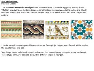 YEAR 8 HOMEWORK 2
DUE: NEXT LESSON
1. Draw two different colour designs based on two different cultures i.e. Egyptian, Roman, Islamic.
TIP: Start by drawing out the basic design in pencil first and then apply pen to the outline and fill with
colour or paint – Level 4 -5 – use a simpler pattern, Level 6-8 – research and use a more complicated
pattern
2. Make two colour drawings of different animal pot / canopic jar designs, one of which will be used as
the basis for your final pot.
Your design should include colour and the features that you are hoping to imprint onto your clay pot.
Those of you aiming for a Level 6-8 draw two different angles of your pot.
 