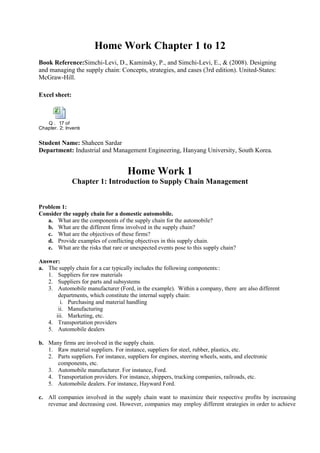 Home Work Chapter 1 to 12
Book Reference:Simchi-Levi, D., Kaminsky, P., and Simchi-Levi, E., & (2008). Designing
and managing the supply chain: Concepts, strategies, and cases (3rd edition). United-States:
McGraw-Hill.
Excel sheet:
Q . 17 of
Chapter. 2; Inventory Management and Risk Pooling.xlsx
Student Name: Shaheen Sardar
Department: Industrial and Management Engineering, Hanyang University, South Korea.
Home Work 1
Chapter 1: Introduction to Supply Chain Management
Problem 1:
Consider the supply chain for a domestic automobile.
a. What are the components of the supply chain for the automobile?
b. What are the different firms involved in the supply chain?
c. What are the objectives of these firms?
d. Provide examples of conflicting objectives in this supply chain.
e. What are the risks that rare or unexpected events pose to this supply chain?
Answer:
a. The supply chain for a car typically includes the following components::
1. Suppliers for raw materials
2. Suppliers for parts and subsystems
3. Automobile manufacturer (Ford, in the example). Within a company, there are also different
departments, which constitute the internal supply chain:
i. Purchasing and material handling
ii. Manufacturing
iii. Marketing, etc.
4. Transportation providers
5. Automobile dealers
b. Many firms are involved in the supply chain.
1. Raw material suppliers. For instance, suppliers for steel, rubber, plastics, etc.
2. Parts suppliers. For instance, suppliers for engines, steering wheels, seats, and electronic
components, etc.
3. Automobile manufacturer. For instance, Ford.
4. Transportation providers. For instance, shippers, trucking companies, railroads, etc.
5. Automobile dealers. For instance, Hayward Ford.
c. All companies involved in the supply chain want to maximize their respective profits by increasing
revenue and decreasing cost. However, companies may employ different strategies in order to achieve
 