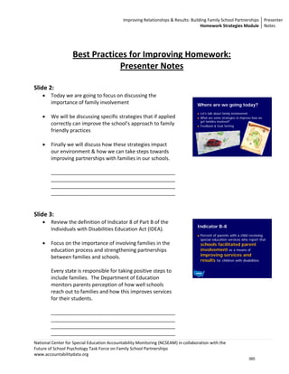 Improving Relationships & Results: Building Family School Partnerships  Presenter 
                                                                                     Homework Strategies Module  Notes 

                                                                                             
                                                                                             
                                                                                             
                   Best Practices for Improving Homework:                                    
                               Presenter Notes                                               
                                                                                             
                                                                                             
Slide 2:                                                                                     
    •   Today we are going to focus on discussing the                                        
        importance of family involvement                                             Where are we going today?
         
                                                                                      Let’s talk about family involvement
    •   We will be discussing specific strategies that if applied                     What are some strategies to improve how we
                                                                                      get families involved?
        correctly can improve the school’s approach to family                         Feedback & Goal Setting
        friendly practices 
         
    •   Finally we will discuss how these strategies impact 
        our environment & how we can take steps towards 
                                                                                                                                    
        improving partnerships with families in our schools.                      
                                                                                  
        ____________________________________________                              
        ____________________________________________                              
        ____________________________________________                              
        ____________________________________________                              
                                                                                  
                                                                                  
Slide 3:                                                                          
    •   Review the definition of Indicator 8 of Part B of the 
                                                                                     Indicator B-8
        Individuals with Disabilities Education Act (IDEA).   
                                                                                      Percent of parents with a child receiving
                                                                                      special education services who report that
    •   Focus on the importance of involving families in the                          schools facilitated parent
        education process and strengthening partnerships                              involvement as a means of
                                                                                      improving services and
        between families and schools. 
                                                                                      results for children with disabilities
         
        Every state is responsible for taking positive steps to 
        include families.  The Department of Education                                                                              
        monitors parents perception of how well schools 
        reach out to families and how this improves services 
        for their students.   
         
        ____________________________________________
        ____________________________________________
        ____________________________________________
        ____________________________________________ 
National Center for Special Education Accountability Monitoring (NCSEAM) in collaboration with the  
Future of School Psychology Task Force on Family School Partnerships 
www.accountabilitydata.org 
                                                                                                                      385
 