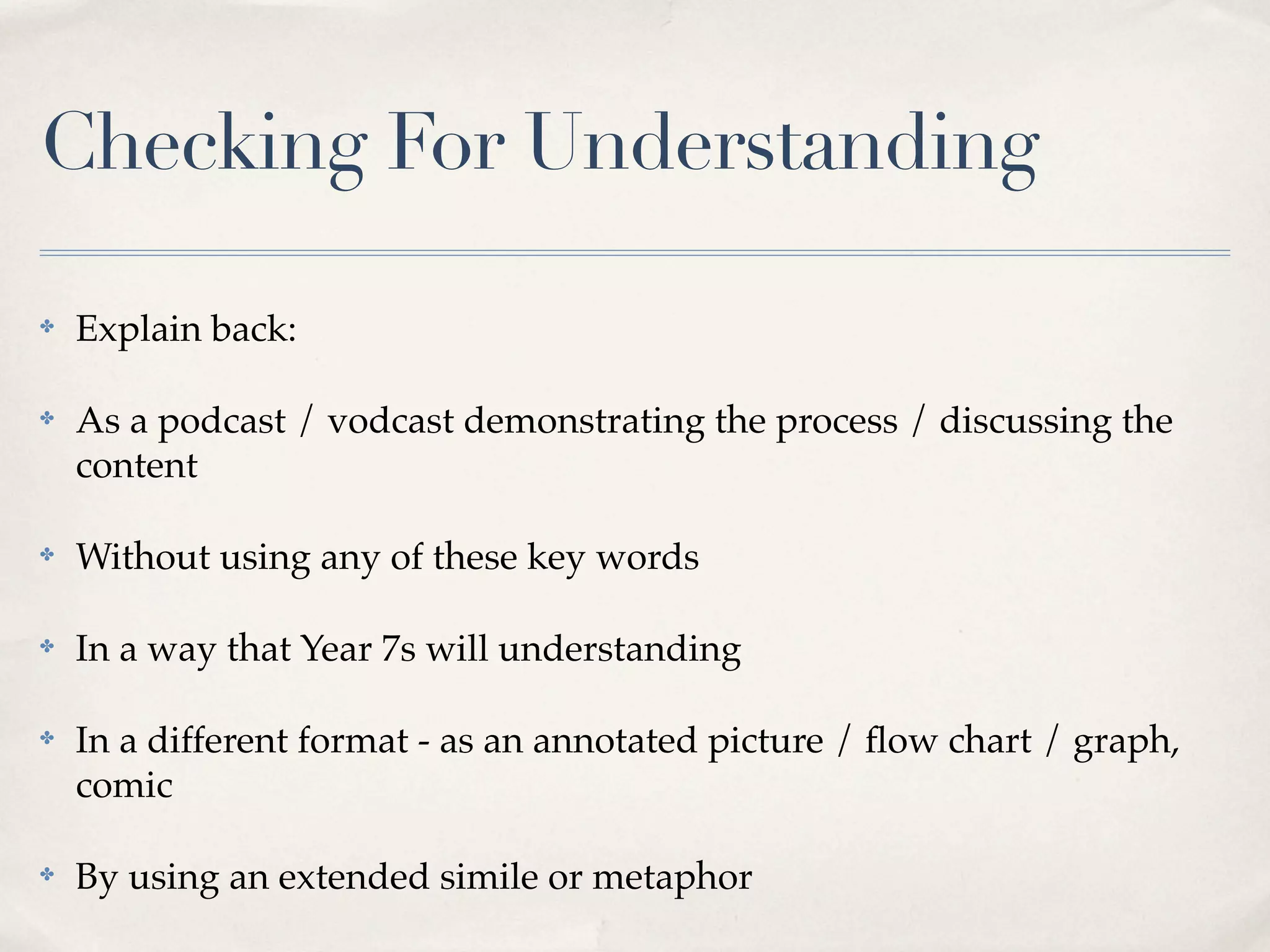 Checking For Understanding

✤   Explain back:

✤   As a podcast / vodcast demonstrating the process / discussing the
    content

✤   Without using any of these key words

✤   In a way that Year 7s will understanding

✤   In a different format - as an annotated picture / ﬂow chart / graph,
    comic

✤   By using an extended simile or metaphor
 