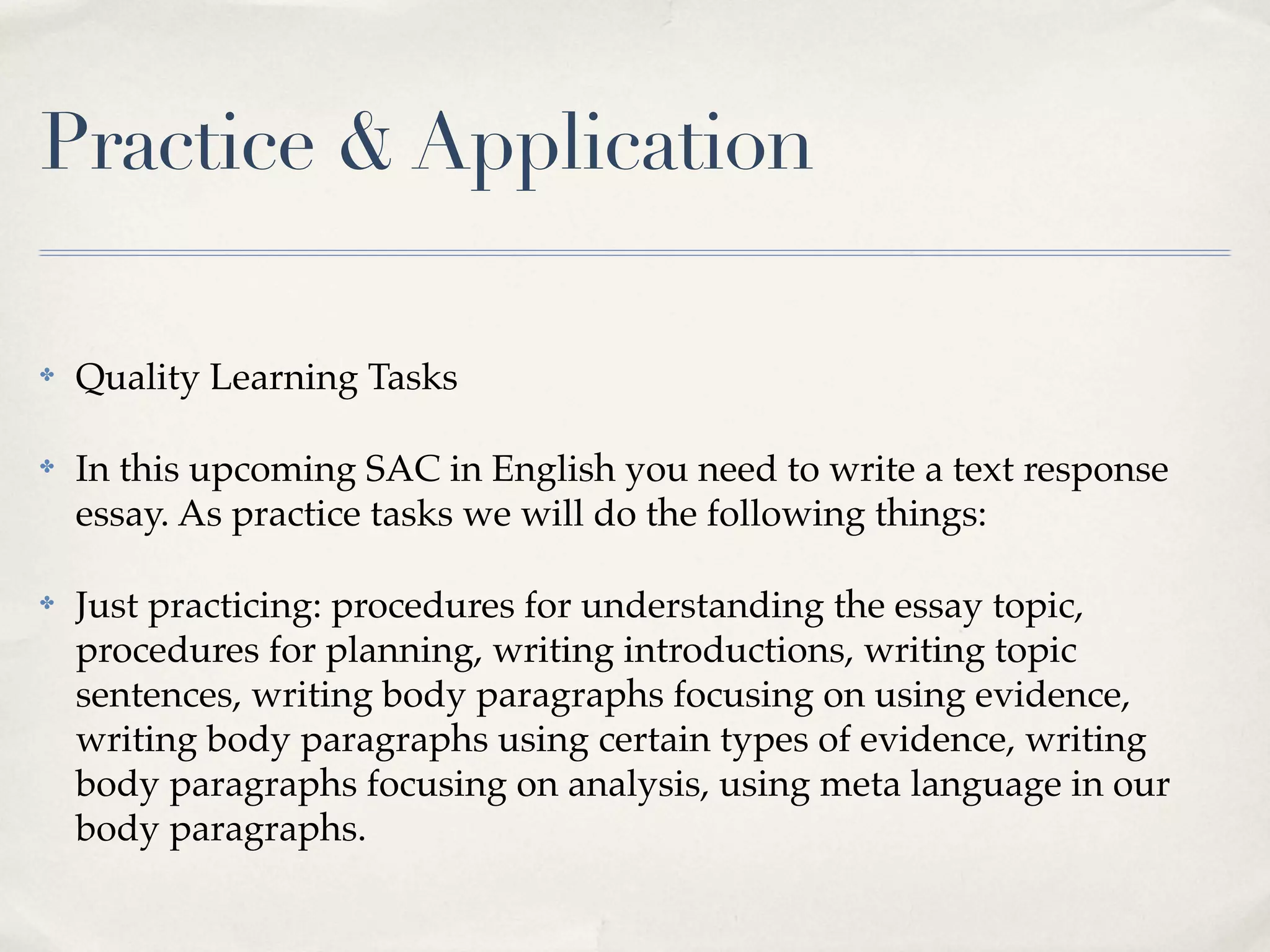 Practice & Application

✤   Quality Learning Tasks

✤   In this upcoming SAC in English you need to write a text response
    essay. As practice tasks we will do the following things:

✤   Just practicing: procedures for understanding the essay topic,
    procedures for planning, writing introductions, writing topic
    sentences, writing body paragraphs focusing on using evidence,
    writing body paragraphs using certain types of evidence, writing
    body paragraphs focusing on analysis, using meta language in our
    body paragraphs.
 