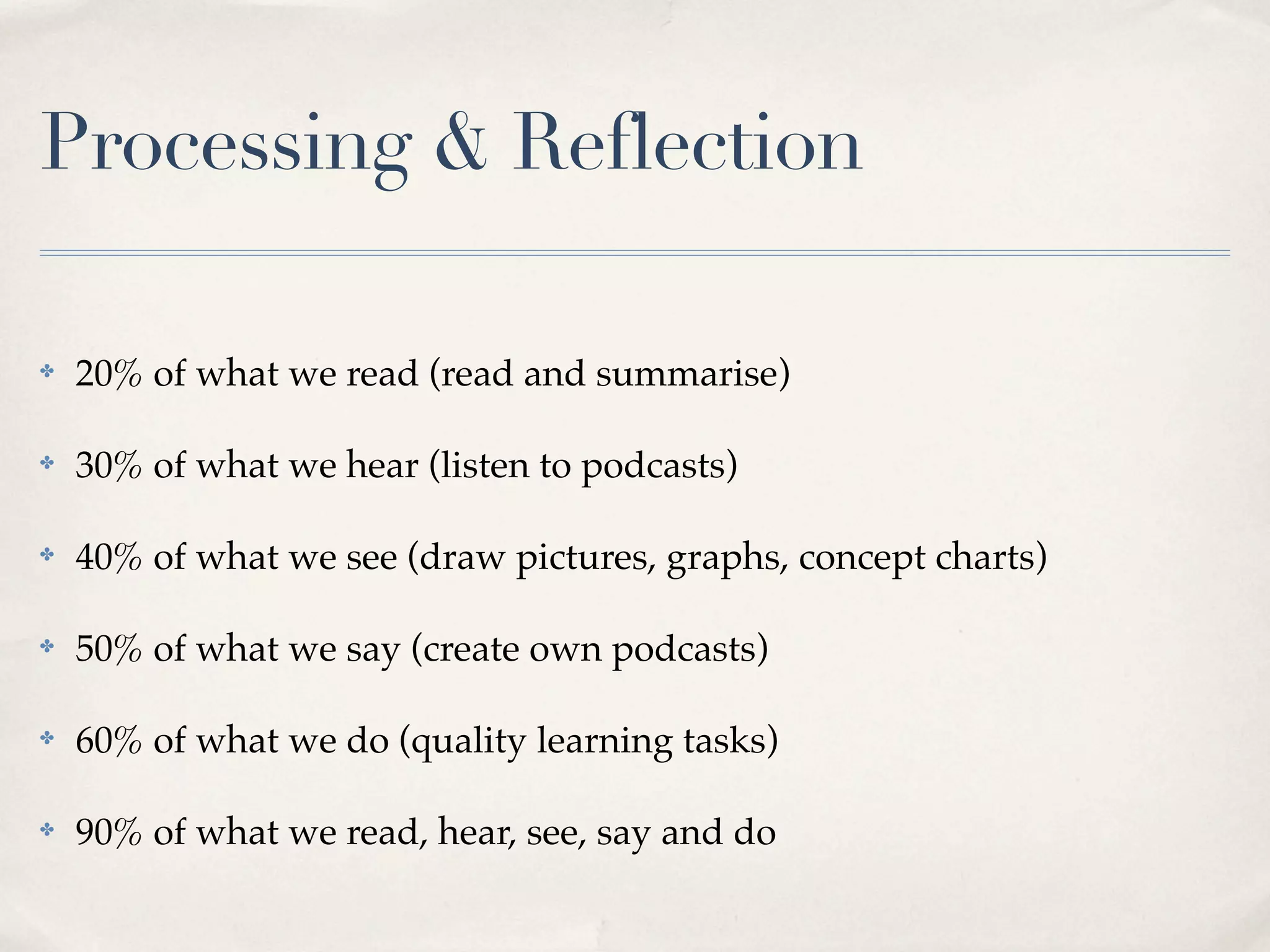 Processing & Reflection

✤   20% of what we read (read and summarise)

✤   30% of what we hear (listen to podcasts)

✤   40% of what we see (draw pictures, graphs, concept charts)

✤   50% of what we say (create own podcasts)

✤   60% of what we do (quality learning tasks)

✤   90% of what we read, hear, see, say and do
 