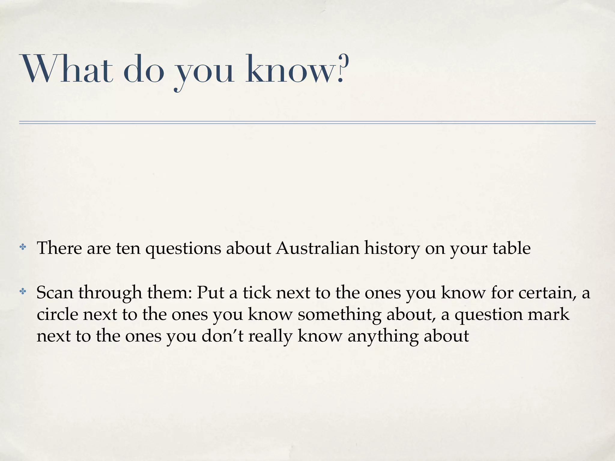What do you know?



✤   There are ten questions about Australian history on your table

✤   Scan through them: Put a tick next to the ones you know for certain, a
    circle next to the ones you know something about, a question mark
    next to the ones you don’t really know anything about
 