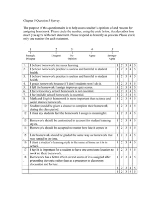Chapter 5 Question 5 Survey.

The purpose of this questionnaire is to help assess teacher’s opinions of and reasons for
assigning homework. Please circle the number, using the code below, that describes how
much you agree with each statement. Please respond as honestly as you can. Please circle
only one number for each statement.


        1                    2            3                4                 5
     Strongly             Disagree       No              Agree           Strongly
     Disagree                           Opinion                           Agree

1.      I believe homework increases learning                                       1 2 3 4 5
2.      I believe homework practice is useless and harmful to student               1 2 3 4 5
        health.
3.      I believe homework practice is useless and harmful to student               1 2 3 4 5
        health.
4.      I grade homework because if I don’t students won’t do it.                   1   2   3   4   5
5.      I fell the homework I assign improves quiz scores.                          1   2   3   4   5
6.      I feel elementary school homework is not essential.                         1   2   3   4   5
7.      I feel middle school homework is essential.                                 1   2   3   4   5
8.      Math and English homework is more important than science and                1   2   3   4   5
        social studies homework.
10      Student should be given a chance to complete their homework                 1 2 3 4 5
.       during the class period.
12      I think my students feel the homework I assign is meaningful.               1 2 3 4 5
.
13      Homework should be customized to account for student learning               1 2 3 4 5
.       styles.
14      Homework should be accepted no matter how late it comes in                  1 2 3 4 5
.
15      Late homework should be graded the same way as homework that                1 2 3 4 5
.       was turned in on time.
16      I think a student’s learning style is the same at home as it is in          1 2 3 4 5
.       school.
17      I feel it is important for a student to have one consistent location to     1 2 3 4 5
.       work on their homework.
18      Homework has a better effect on test scores if it is assigned after         1 2 3 4 5
.       presenting the topic rather than as a precursor to classroom
        discussion and lecture.
                                                                                    1 2 3 4 5
                                                                                    1 2 3 4 5
 