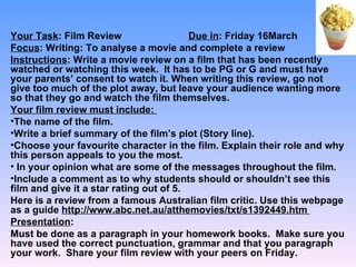 Your Task: Film Review                   Due in: Friday 16March
Focus: Writing: To analyse a movie and complete a review
Instructions: Write a movie review on a film that has been recently
watched or watching this week. It has to be PG or G and must have
your parents’ consent to watch it. When writing this review, go not
give too much of the plot away, but leave your audience wanting more
so that they go and watch the film themselves.
Your film review must include:
•The name of the film.
•Write a brief summary of the film’s plot (Story line).
•Choose your favourite character in the film. Explain their role and why
this person appeals to you the most.
• In your opinion what are some of the messages throughout the film.
•Include a comment as to why students should or shouldn’t see this
film and give it a star rating out of 5.
Here is a review from a famous Australian film critic. Use this webpage
as a guide http://www.abc.net.au/atthemovies/txt/s1392449.htm
Presentation:
Must be done as a paragraph in your homework books. Make sure you
have used the correct punctuation, grammar and that you paragraph
your work. Share your film review with your peers on Friday.
 