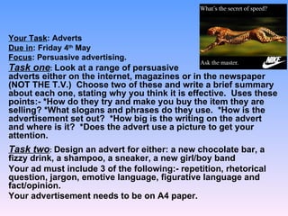Your Task: Adverts
Due in: Friday 4th May
Focus: Persuasive advertising.
Task one: Look at a range of persuasive
adverts either on the internet, magazines or in the newspaper
(NOT THE T.V.) Choose two of these and write a brief summary
about each one, stating why you think it is effective. Uses these
points:- *How do they try and make you buy the item they are
selling? *What slogans and phrases do they use. *How is the
advertisement set out? *How big is the writing on the advert
and where is it? *Does the advert use a picture to get your
attention.
Task two: Design an advert for either: a new chocolate bar, a
fizzy drink, a shampoo, a sneaker, a new girl/boy band
Your ad must include 3 of the following:- repetition, rhetorical
question, jargon, emotive language, figurative language and
fact/opinion.
Your advertisement needs to be on A4 paper.
 