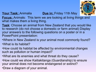 Your Task: Animalia           Due in: Friday 11th May
Focus: Animals: This term we are looking at living things and
what makes them a living thing.
Task: Choose an animal from New Zealand that you would like
to research (do not choose a domestic or farm animal) Display
your answers to the following questions on a poster or in a
PowerPoint presentation:
•Where in New Zealand is your animal most commonly found?
•What is its habitat?
•How could its habitat be affected by environmental changes
such as pollution or human impact?
•What are its enemies and what threat do they cause?
•How could we show Kaitiakitanga (Guardianship) to ensure
your animal does not become endangered or extinct?
•Draw a diagram of your animal.
 