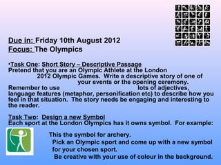 Due in: Friday 10th August 2012
Focus: The Olympics
•Task One: Short Story – Descriptive Passage
Pretend that you are an Olympic Athlete at the London
           2012 Olympic Games. Write a descriptive story of one of
                          your events or the opening ceremony.
Remember to use                               lots of adjectives,
language features (metaphor, personification etc) to describe how you
feel in that situation. The story needs be engaging and interesting to
the reader.
Task Two: Design a new Symbol
Each sport at the London Olympics has it owns symbol. For example:
             This the symbol for archery.
              Pick an Olympic sport and come up with a new symbol
              for your chosen sport.
               Be creative with your use of colour in the background.
 