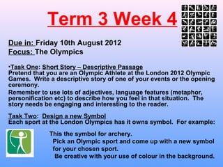 Term 3 Week 4
Due in: Friday 10th August 2012
Focus: The Olympics
•Task One: Short Story – Descriptive Passage
Pretend that you are an Olympic Athlete at the London 2012 Olympic
Games. Write a descriptive story of one of your events or the opening
ceremony.
Remember to use lots of adjectives, language features (metaphor,
personification etc) to describe how you feel in that situation. The
story needs be engaging and interesting to the reader.
Task Two: Design a new Symbol
Each sport at the London Olympics has it owns symbol. For example:
             This the symbol for archery.
              Pick an Olympic sport and come up with a new symbol
              for your chosen sport.
               Be creative with your use of colour in the background.
 