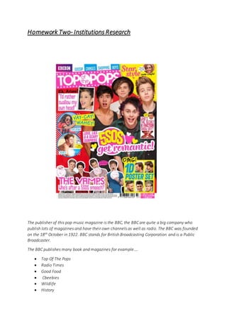 Homework Two- Institutions Research
The publisher of this pop music magazine is the BBC, the BBC are quite a big company who
publish lots of magazines and have their own channels as well as radio. The BBC was founded
on the 18th October in 1922. BBC stands for British Broadcasting Corporation and is a Public
Broadcaster.
The BBC publishes many book and magazines for example….
Top Of The Pops
Radio Times
Good Food
Cbeebies
Wildlife
History