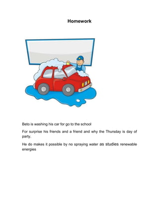 Homework




Beto is washing his car for go to the school

For surprise his friends and a friend and why the Thursday is day of
party.

He do makes it possible by no spraying water as studies renewable
energies
 