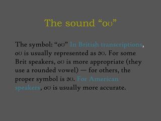 The sound “oʊ” The symbol: “oʊ” In British transcriptions, oʊ is usually represented as əʊ. For some Brit speakers, oʊ is more appropriate (they use a rounded vowel) — for others, the proper symbol is əʊ. For American speakers, oʊ is usually more accurate.  