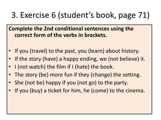3. Exercise 6 (student’s book, page 71)
Complete the 2nd conditional sentences using the
correct form of the verbs in brackets.
• If you (travel) to the past, you (learn) about history.
• If the story (have) a happy ending, we (not believe) it.
• I (not watch) the film if I (hate) the book.
• The story (be) more fun if they (change) the setting.
• She (not be) happy if you (not go) to the party.
• If you (buy) a ticket for him, he (come) to the cinema.
 