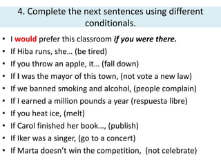 4. Complete the next sentences using different
conditionals.
• I would prefer this classroom if you were there.
• If Hiba runs, she… (be tired)
• If you throw an apple, it… (fall down)
• If I was the mayor of this town, (not vote a new law)
• If we banned smoking and alcohol, (people complain)
• If I earned a million pounds a year (respuesta libre)
• If you heat ice, (melt)
• If Carol finished her book…, (publish)
• If Iker was a singer, (go to a concert)
• If Marta doesn’t win the competition, (not celebrate)
 