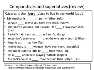 Comparatives and superlatives (review)
Cáceres is the _best_ place to live in the world (good)
- My mother is _____ than my father. (old)
• What is ____ movie you have ever seen?(funny)
• That movie was bad, but it wasn't the____ I have ever seen.
(bad)
• Rachel's hair is not as ____ as Sarah's. (long)
• Yesterday's exam was ____ than the one last month. (difficult)
• Peter is as ____ as Alex (fast)
• I think Mary is ____ woman I have ever seen. (beautiful)
• Her room is only a little bit ____ than mine. (big)
• He is ____ when he is playing football. (happy)
• Michael's house is ____ from the train than Betty's. (Far)
You can check the answers in https://www.curso-
ingles.com/practicar/ejercicios/comparatives-and-superlatives
 