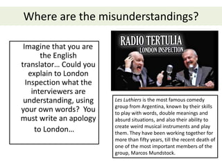 Where are the misunderstandings?
Imagine that you are
the English
translator… Could you
explain to London
Inspection what the
interviewers are
understanding, using
your own words? You
must write an apology
to London…
Les Luthiers is the most famous comedy
group from Argentina, known by their skills
to play with words, double meanings and
absurd situations, and also their ability to
create weird musical instruments and play
them. They have been working together for
more than fifty years, till the recent death of
one of the most important members of the
group, Marcos Mundstock.
 