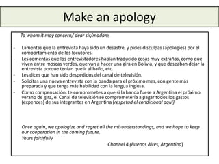 Make an apology
To whom it may concern/ dear sir/madam,
- Lamentas que la entrevista haya sido un desastre, y pides disculpas (apologies) por el
comportamiento de los locutores.
- Les comentas que los entrevistadores habían traducido cosas muy extrañas, como que
viven entre moscas verdes, que van a hacer una gira en Bolivia, y que deseaban dejar la
entrevista porque tenían que ir al baño, etc.
- Les dices que han sido despedidos del canal de televisión.
- Solicitas una nueva entrevista con la banda para el próximo mes, con gente más
preparada y que tenga más habilidad con la lengua inglesa.
- Como compensación, te comprometes a que si la banda fuese a Argentina el próximo
verano de gira, el Canal de televisión se comprometería a pagar todos los gastos
(expences) de sus integrantes en Argentina (respetad el condicional aquí)
Once again, we apologize and regret all the misunderstandings, and we hope to keep
our cooperation in the coming future.
Yours faithfully
Channel 4 (Buenos Aires, Argentina)
 
