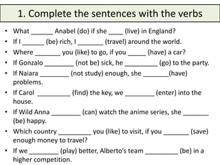 1. Complete the sentences with the verbs
• What ______ Anabel (do) if she ____ (live) in England?
• If I ______ (be) rich, I _______ (travel) around the world.
• Where _______ you (like) to go, if you _____ (have) a car?
• If Gonzalo ________ (not be) sick, he _________ (go) to the party.
• If Naiara ________ (not study) enough, she _______(have)
problems.
• If Carol _________ (find) the key, we ________ (enter) into the
house.
• If Wild Anna ________ (can) watch the anime series, she _______
(be) happy.
• Which country _________ you (like) to visit, if you _______ (save)
enough money to travel?
• If we ________ (play) better, Alberto’s team _________ (be) in a
higher competition.
 