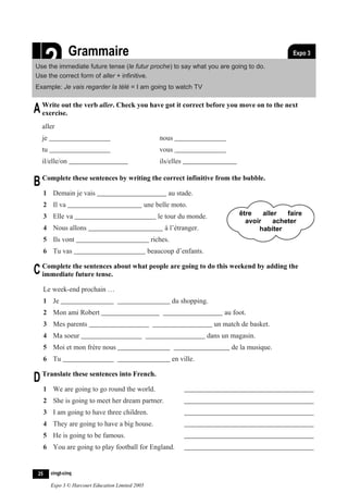 L‘avenir




                2         Grammaire
                          Le futur proche
    Use the immediate future tense (le futur proche) to say what you are going to do.
    Use the correct form of aller + infinitive.
                                                                                                                 Expo 3
                                                                                                                Feuille 2.1



    Example: Je vais regarder la télé = I am going to watch TV


A Write out the verb aller. Check you have got it correct before you move on to the next
  exercise.
            aller
            je                                                   nous
            tu                                                   vous
            il/elle/on                                           ils/elles


B Complete these sentences by writing the correct infinitive from the bubble.
                1 Demain je vais                                    au stade.
                2 Il va                                  une belle moto.
                3 Elle va                                       le tour du monde.              être    aller   faire
                                                                                                 avoir     acheter
                4 Nous allons                                      à l’étranger.                     habiter
                5 Ils vont                                    riches.
                6 Tu vas                                     beaucoup d’enfants.

C Complete the sentences about what people are going to do this weekend by adding the
  immediate future tense.

                Le week-end prochain …
                1 Je                                                    du shopping.
                2 Mon ami Robert                                                          au foot.
                3 Mes parents                                                          un match de basket.
                4 Ma soeur                                                          dans un magasin.
                5 Moi et mon frère nous                                                     de la musique.
                6 Tu                                                    en ville.

D Translate these sentences into French.
                1 We are going to go round the world.
                2 She is going to meet her dream partner.
                3 I am going to have three children.
                4 They are going to have a big house.
                5 He is going to be famous.
                6 You are going to play football for England.


           25     vingt-cinq

                  Expo 3 © Harcourt Education Limited 2005
 