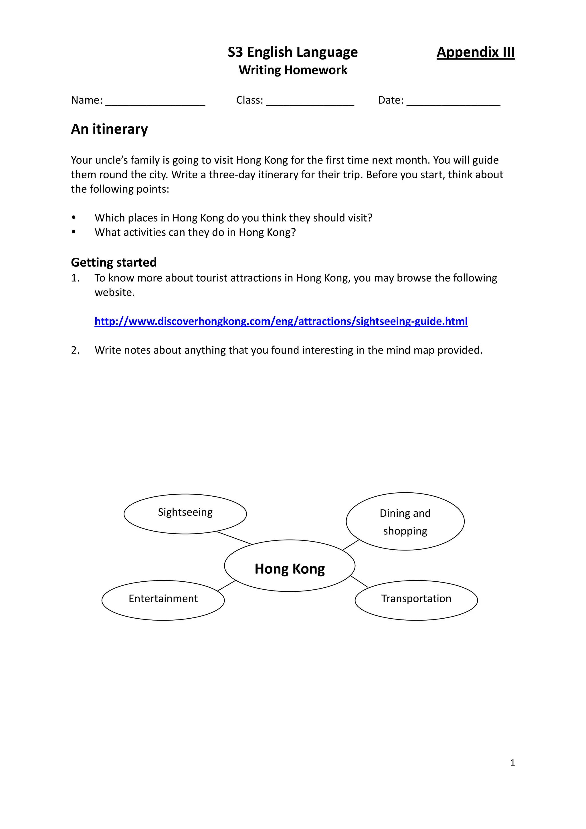 S3 English Language                           Appendix III
                                    Writing Homework

Name: _________________            Class: _______________         Date: ________________

An itinerary
Your uncle’s family is going to visit Hong Kong for the first time next month. You will guide
them round the city. Write a three-day itinerary for their trip. Before you start, think about
the following points:

    Which places in Hong Kong do you think they should visit?
    What activities can they do in Hong Kong?

Getting started
1.   To know more about tourist attractions in Hong Kong, you may browse the following
     website.

     http://www.discoverhongkong.com/eng/attractions/sightseeing-guide.html

2.   Write notes about anything that you found interesting in the mind map provided.




                  Sightseeing                                      Dining and
                                                                    shopping


                                       Hong Kong
            Entertainment                                          Transportation




                                                                                                 1
 