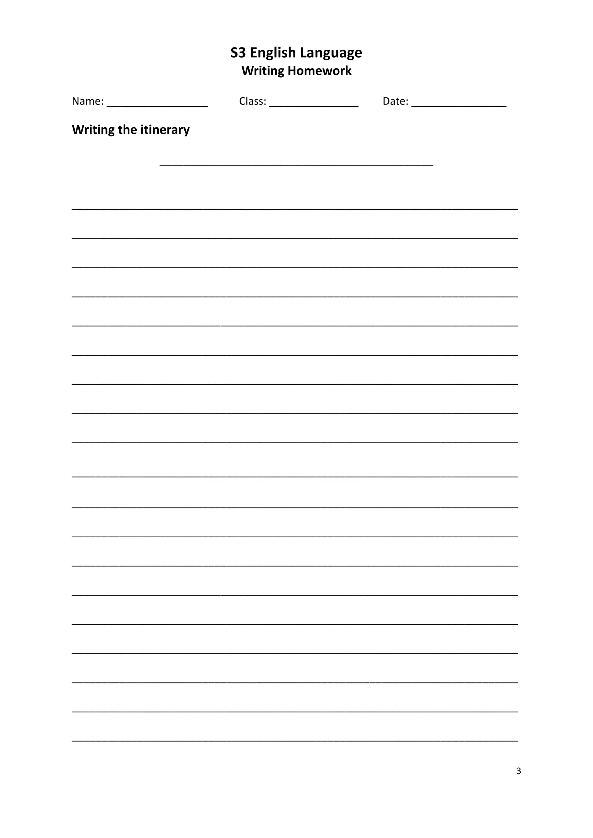 S3 English Language
                            Writing Homework

Name: _________________     Class: _______________   Date: ________________

Writing the itinerary

               ______________________________________________


___________________________________________________________________________

___________________________________________________________________________

___________________________________________________________________________

___________________________________________________________________________

___________________________________________________________________________

___________________________________________________________________________

___________________________________________________________________________

___________________________________________________________________________

___________________________________________________________________________

___________________________________________________________________________

___________________________________________________________________________

___________________________________________________________________________

___________________________________________________________________________

___________________________________________________________________________

___________________________________________________________________________

___________________________________________________________________________

___________________________________________________________________________

___________________________________________________________________________

___________________________________________________________________________

                                                                              3
 
