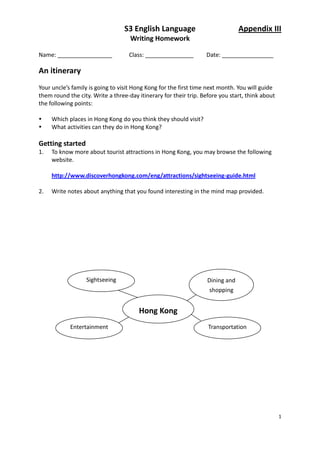 S3 English Language                           Appendix III
                                    Writing Homework

Name: _________________            Class: _______________         Date: ________________

An itinerary
Your uncle’s family is going to visit Hong Kong for the first time next month. You will guide
them round the city. Write a three-day itinerary for their trip. Before you start, think about
the following points:

    Which places in Hong Kong do you think they should visit?
    What activities can they do in Hong Kong?

Getting started
1.   To know more about tourist attractions in Hong Kong, you may browse the following
     website.

     http://www.discoverhongkong.com/eng/attractions/sightseeing-guide.html

2.   Write notes about anything that you found interesting in the mind map provided.




                  Sightseeing                                      Dining and
                                                                    shopping


                                       Hong Kong
            Entertainment                                          Transportation




                                                                                                 1
 