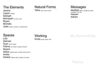 Texture
The Elements
Jeneve
Laiyan buildings
Sabiqah
Kemaiyah fire, wind, ocean
Royan
Michelle
Jodie weather, suburban, moonlight/clouds
My Surroundings
Natural Forms
Talha caves, trees, animals
Working
Kinda places, people, tools
Spaces
Lola
Zekinah
Syan nature, people
Fatima loss, objects, longing for freedom
Niyana
Salwa negative space, buildings, facial structure
Ariella
Hadeel negative space, buildings, movement
Messages
Abalfadl tattoos, propaganda posters,
messages in the news
Hassan
Adham
 