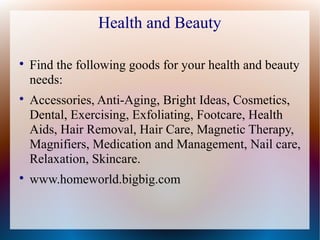 Health and Beauty


    Find the following goods for your health and beauty
    needs:

    Accessories, Anti-Aging, Bright Ideas, Cosmetics,
    Dental, Exercising, Exfoliating, Footcare, Health
    Aids, Hair Removal, Hair Care, Magnetic Therapy,
    Magnifiers, Medication and Management, Nail care,
    Relaxation, Skincare.

    www.homeworld.bigbig.com
 