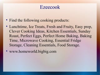 Ezeecook


    Find the following cooking products:

    Lunchtime, Ice Treats, Fresh and Fruity, Easy prep,
    Clever Cooking Ideas, Kitchen Essentials, Sunday
    Roast, Perfect Eggs, Perfect Home Baking, Baking
    Time, Microwave Cooking, Essential Fridge
    Storage, Cleaning Essentials, Food Storage.

    www.homeworld.bigbig.com
 