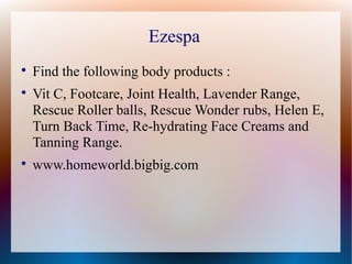 Ezespa

    Find the following body products :

    Vit C, Footcare, Joint Health, Lavender Range,
    Rescue Roller balls, Rescue Wonder rubs, Helen E,
    Turn Back Time, Re-hydrating Face Creams and
    Tanning Range.

    www.homeworld.bigbig.com
 