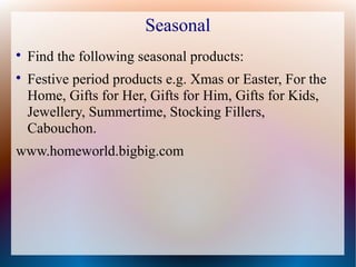 Seasonal

    Find the following seasonal products:

    Festive period products e.g. Xmas or Easter, For the
    Home, Gifts for Her, Gifts for Him, Gifts for Kids,
    Jewellery, Summertime, Stocking Fillers,
    Cabouchon.
www.homeworld.bigbig.com
 