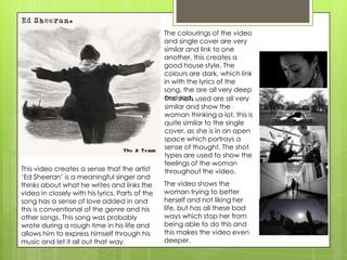 This video creates a sense that the artist
‘Ed Sheeran’ is a meaningful singer and
thinks about what he writes and links the
video in closely with his lyrics. Parts of the
song has a sense of love added in and
this is conventional of the genre and his
other songs. This song was probably
wrote during a rough time in his life and
allows him to express himself through his
music and let it all out that way.

The colourings of the video
and single cover are very
similar and link to one
another, this creates a
good house style. The
colours are dark, which link
in with the lyrics of the
song, the are all very deep
andshots used are all very
The sad.
similar and show the
woman thinking a lot, this is
quite similar to the single
cover, as she is in an open
space which portrays a
sense of thought. The shot
types are used to show the
feelings of the woman
throughout the video.
The video shows the
woman trying to better
herself and not liking her
life, but has all these bad
ways which stop her from
being able to do this and
this makes the video even
deeper.

 